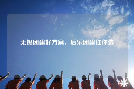 无锡团建好方案，后乐团建任你选