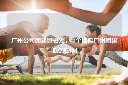 广州公司团建好去处，13个经典广州团建地点推荐！