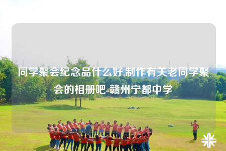 同学聚会纪念品什么好,制作有关老同学聚会的相册吧-赣州宁都中学