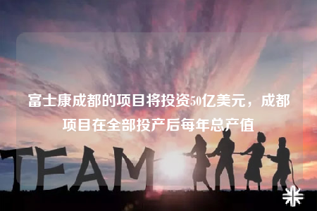 富士康成都的项目将投资50亿美元，成都项目在全部投产后每年总产值