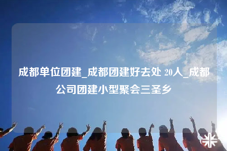 成都单位团建_成都团建好去处 20人_成都公司团建小型聚会三圣乡