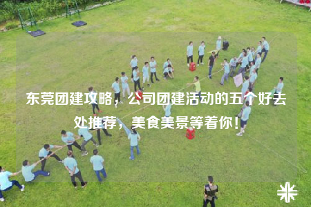 东莞团建攻略，公司团建活动的五个好去处推荐，美食美景等着你！