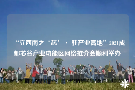 “立西南之‘芯’· 驻产业高地”2021成都芯谷产业功能区网络推介会顺利举办