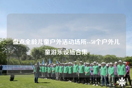 盘点全龄儿童户外活动场所--50个户外儿童游乐设施合集