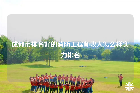 成都市排名好的消防工程师收入怎么样实力排名