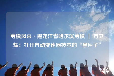 劳模风采·黑龙江省哈尔滨劳模 ｜ 方立辉：打开自动变速器技术的“黑匣子”