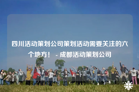 四川活动策划公司策划活动需要关注的六个地方！ - 成都活动策划公司