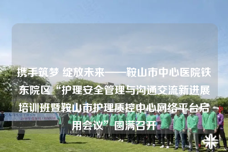 携手筑梦 绽放未来——鞍山市中心医院铁东院区“护理安全管理与沟通交流新进展培训班暨鞍山市护理质控中心网络平台启用会议”圆满召开