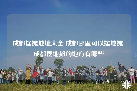 成都摆摊地址大全 成都哪里可以摆地摊 成都摆地摊的地方有哪些