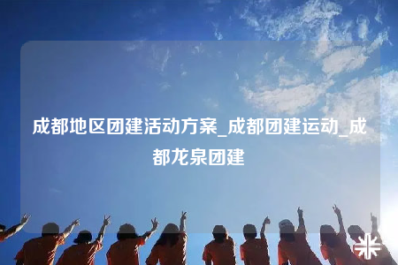 成都地区团建活动方案_成都团建运动_成都龙泉团建
