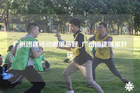 广州团建活动哪里最好_广州团建哪里好玩