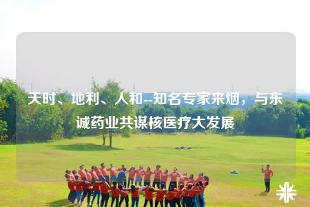 天时、地利、人和--知名专家来烟，与东诚药业共谋核医疗大发展