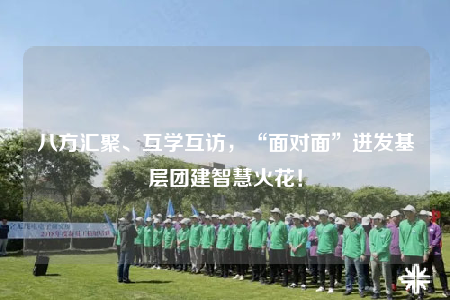 八方汇聚、互学互访，“面对面”迸发基层团建智慧火花！