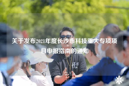 关于发布2021年度长沙市科技重大专项项目申报指南的通知