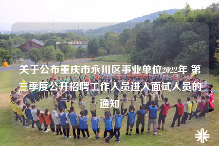 关于公布重庆市永川区事业单位2022年 第三季度公开招聘工作人员进入面试人员的通知