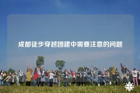成都徒步穿越团建中需要注意的问题