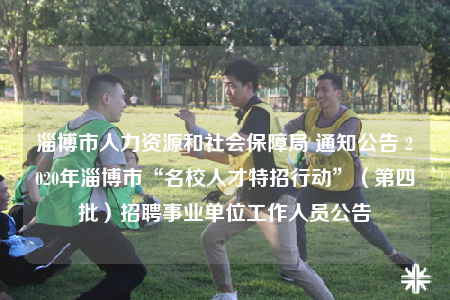 淄博市人力资源和社会保障局 通知公告 2020年淄博市“名校人才特招行动”（第四批）招聘事业单位工作人员公告