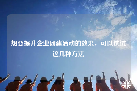 想要提升企业团建活动的效果，可以试试这几种方法