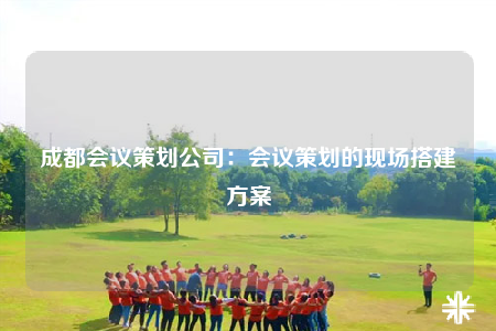 成都会议策划公司：会议策划的现场搭建方案