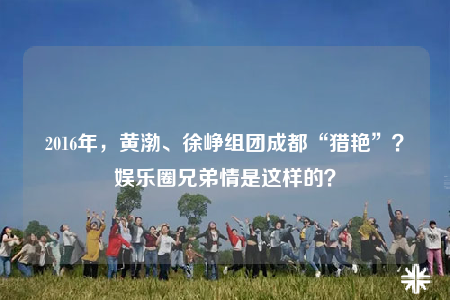 2016年，黄渤、徐峥组团成都“猎艳”？娱乐圈兄弟情是这样的？