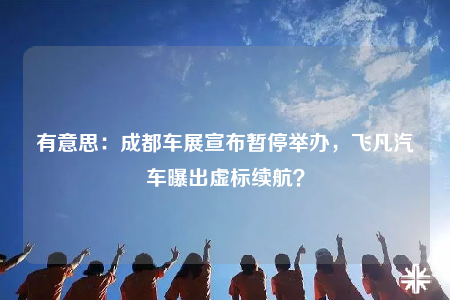 有意思：成都车展宣布暂停举办，飞凡汽车曝出虚标续航？