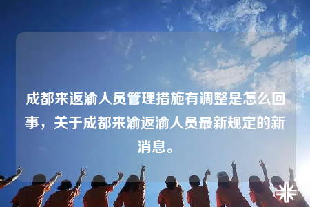 成都来返渝人员管理措施有调整是怎么回事，关于成都来渝返渝人员最新规定的新消息。
