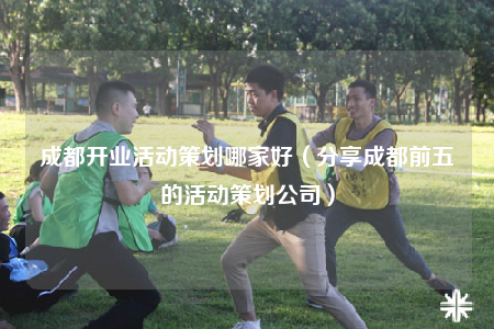 成都开业活动策划哪家好（分享成都前五的活动策划公司）