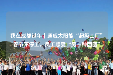 我在成都过年｜通威太阳能“超级工厂”春节不停工，员工感受“另一种团圆”