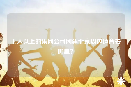 千人以上的集团公司团建北京周边适合去哪里？