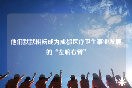 他们默默耕耘成为成都医疗卫生事业发展的“左膀右臂”