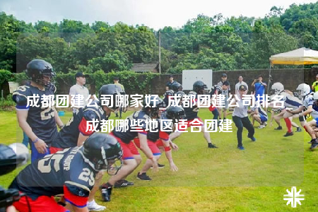 成都团建公司哪家好_成都团建公司排名_成都哪些地区适合团建