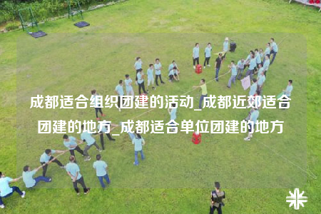 成都适合组织团建的活动_成都近郊适合团建的地方_成都适合单位团建的地方