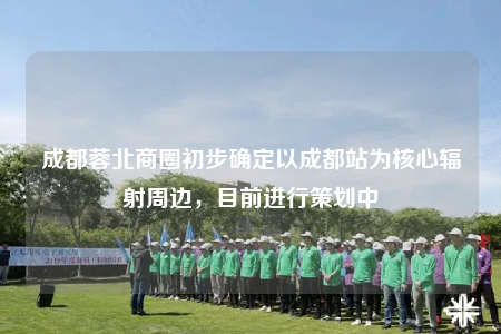 成都蓉北商圈初步确定以成都站为核心辐射周边，目前进行策划中