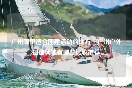 广州哪里适合团建活动的地方｜广州户外团建场地有哪些比较推荐