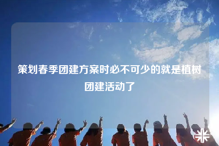 策划春季团建方案时必不可少的就是植树团建活动了