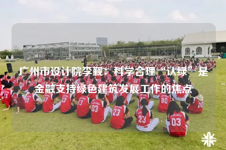 广州市设计院李觐：科学合理“认绿”是金融支持绿色建筑发展工作的焦点