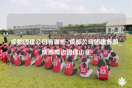 成都团建公司有哪些_成都公司团建春游_成都周边团建山庄