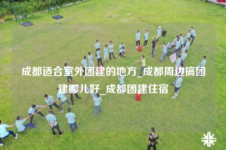 成都适合室外团建的地方_成都周边搞团建哪儿好_成都团建住宿