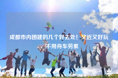 成都市内团建的几个好去处！又近又好玩，不用舟车劳累