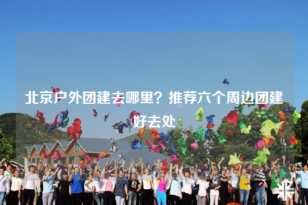 北京户外团建去哪里？推荐六个周边团建好去处