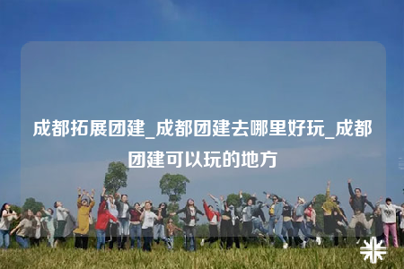 成都拓展团建_成都团建去哪里好玩_成都团建可以玩的地方
