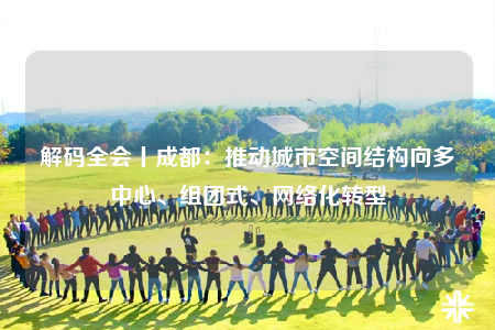 解码全会丨成都：推动城市空间结构向多中心、组团式、网络化转型