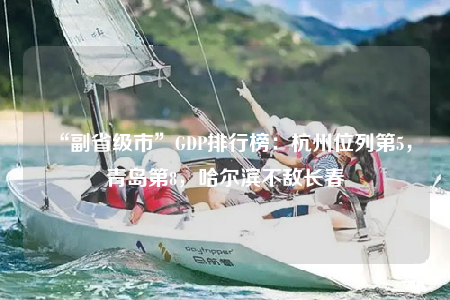 “副省级市”GDP排行榜：杭州位列第5，青岛第8，哈尔滨不敌长春