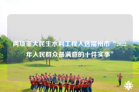 两项重大民生水利工程入选福州市“2022年人民群众最满意的十件实事”