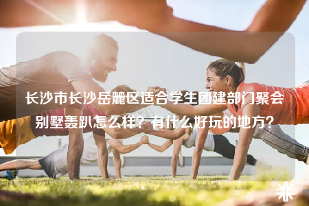 长沙市长沙岳麓区适合学生团建部门聚会别墅轰趴怎么样？有什么好玩的地方？
