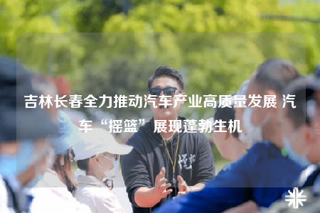 吉林长春全力推动汽车产业高质量发展 汽车“摇篮”展现蓬勃生机