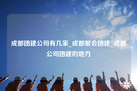 成都团建公司有几家_成都聚会团建_成都公司团建的地方