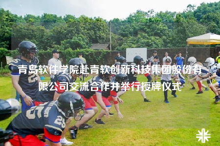 青岛软件学院赴青软创新科技集团股份有限公司交流合作并举行授牌仪式