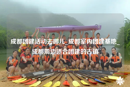 成都团建活动去哪儿_成都室内团建基地_成都周边适合团建的古镇