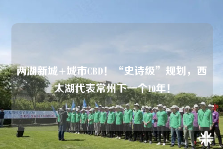 两湖新城+城市CBD！“史诗级”规划，西太湖代表常州下一个10年！